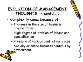 EVOLUTION OF MANAGEMENT
THOUGHTS - contd…..
• Complexity came because of
– Increase in the size of business
organisations
– High degree of division of labour and
specialisation
– Pressure of various conflicting groups
– Socially oriented business controls by
government
 