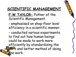 SCIENTIFIC MANAGEMENT
F.W TAYLOR- Father of the
Scientific Management.
- emphasised on shop-floor level
efficiency in a scientific manner.
- conducted various experiments
to find out how human beings
could be made to work more
efficiently by standardising the
work and better method of doing
the work.
 