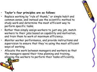 • Taylor's four principles are as follows:
• Replace working by "rule of thumb," or simple habit and
common sense, and instead use the scientific method to
study work and determine the most efficient way to
perform specific tasks.
• Rather than simply assign workers to just any job, match
workers to their jobs based on capability and motivation,
and train them to work at maximum efficiency.
• Monitor worker performance, and provide instructions and
supervision to ensure that they're using the most efficient
ways of working.
• Allocate the work between managers and workers so that
the managers spend their time planning and training,
allowing the workers to perform their tasks efficiently.
 