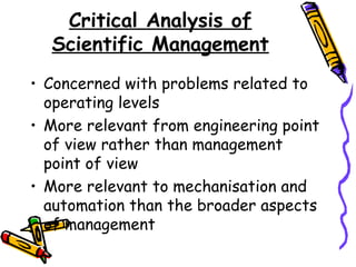 Critical Analysis of
Scientific Management
• Concerned with problems related to
operating levels
• More relevant from engineering point
of view rather than management
point of view
• More relevant to mechanisation and
automation than the broader aspects
of management
 