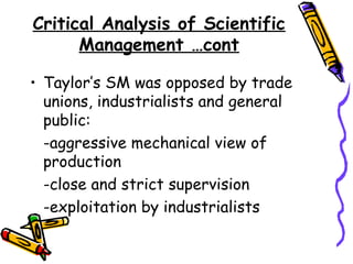Critical Analysis of Scientific
Management …cont
• Taylor’s SM was opposed by trade
unions, industrialists and general
public:
-aggressive mechanical view of
production
-close and strict supervision
-exploitation by industrialists
 