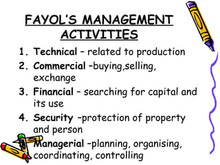 FAYOL’S MANAGEMENT
ACTIVITIES
1. Technical – related to production
2. Commercial –buying,selling,
exchange
3. Financial – searching for capital and
its use
4. Security –protection of property
and person
5. Managerial –planning, organising,
coordinating, controlling
 