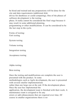 be hired and trained and any preparations will be done for the
site and data requirements (additional disk
drives for databases or could computing). One of the phases of
software development is the testing
phase. It really cannot be considered the final stage because it
may result in some additional planning,
programming or other modifications. It can be considered to be
the last step in the cycle.
Forms of testing:
Unit testing
System testing
Volume testing
Integration testing
Acceptance testing
Alpha testing
Beta testing
Once the testing and modifications are complete the user is
presented with the product. In some
methodologies such as Agile development, the user is presented
with several smaller implementations
rather than one large one at the end. If the development phase.
Once the user has implemented the
application, the development team is finished with their work. A
maintenance team is assigned to fix any
errors or add enhancements that are required over time. Of
course in smaller organizations there is no
 
