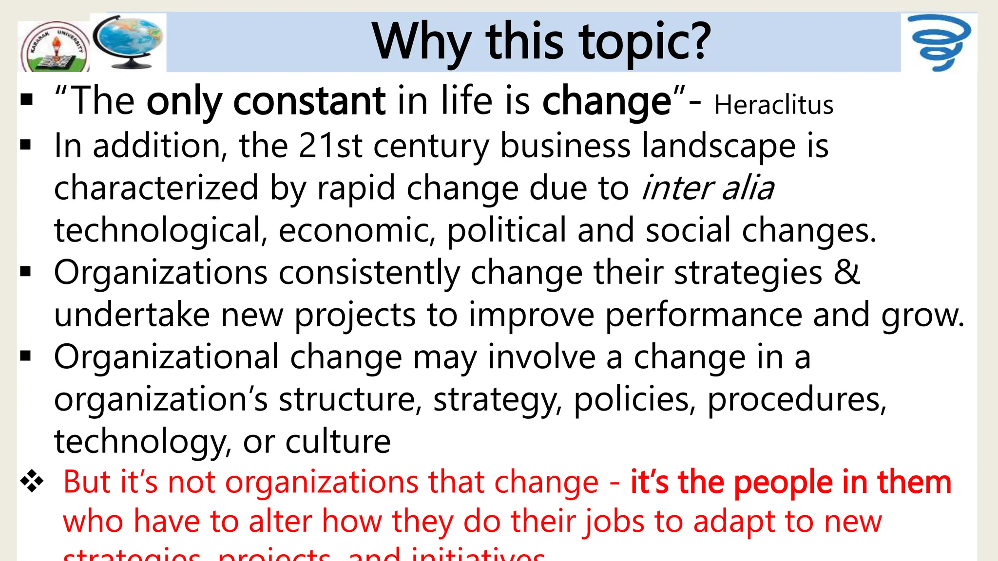 Why this topic?
 “The only constant in life is change”- Heraclitus
 In addition, the 21st century business landscape is
characterized by rapid change due to inter alia
technological, economic, political and social changes.
 Organizations consistently change their strategies &
undertake new projects to improve performance and grow.
 Organizational change may involve a change in a
organization’s structure, strategy, policies, procedures,
technology, or culture
 But it’s not organizations that change - it’s the people in them
who have to alter how they do their jobs to adapt to new
 