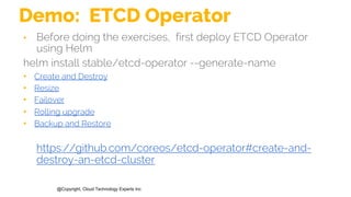@Copyright, Cloud Technology Experts Inc
Demo: ETCD Operator
• Before doing the exercises, first deploy ETCD Operator
using Helm
helm install stable/etcd-operator --generate-name
• Create and Destroy
• Resize
• Failover
• Rolling upgrade
• Backup and Restore
https://github.com/coreos/etcd-operator#create-and-
destroy-an-etcd-cluster
 