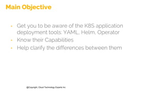 @Copyright, Cloud Technology Experts Inc
Main Objective
• Get you to be aware of the K8S application
deployment tools: YAML, Helm, Operator
• Know their Capabilities
• Help clarify the differences between them
 