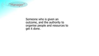 “Manager”
Someone who is given an
outcome, and the authority to
organise people and resources to
get it done.
 