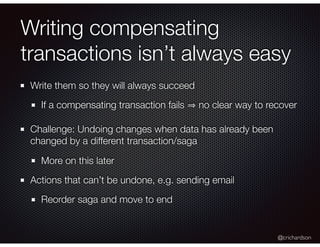 @crichardson
Writing compensating
transactions isn’t always easy
Write them so they will always succeed
If a compensating transaction fails no clear way to recover
Challenge: Undoing changes when data has already been
changed by a different transaction/saga
More on this later
Actions that can’t be undone, e.g. sending email
Reorder saga and move to end
 
