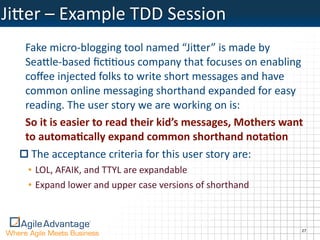 Ji)er	
  –	
  Example	
  TDD	
  Session
    Fake	
  micro-­‐blogging	
  tool	
  named	
  “Ji)er”	
  is	
  made	
  by	
  
    Sea)le-­‐based	
  ﬁcOOous	
  company	
  that	
  focuses	
  on	
  enabling	
  
    coﬀee	
  injected	
  folks	
  to	
  write	
  short	
  messages	
  and	
  have	
  
    common	
  online	
  messaging	
  shorthand	
  expanded	
  for	
  easy	
  
    reading.	
  The	
  user	
  story	
  we	
  are	
  working	
  on	
  is:
    So	
  it	
  is	
  easier	
  to	
  read	
  their	
  kid’s	
  messages,	
  Mothers	
  want	
  
    to	
  automa3cally	
  expand	
  common	
  shorthand	
  nota3on
     The	
  acceptance	
  criteria	
  for	
  this	
  user	
  story	
  are:
    • LOL,	
  AFAIK,	
  and	
  TTYL	
  are	
  expandable
    • Expand	
  lower	
  and	
  upper	
  case	
  versions	
  of	
  shorthand



                                                                                              27
 