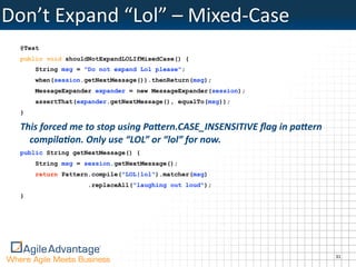 Don’t	
  Expand	
  “Lol”	
  –	
  Mixed-­‐Case
  @Test
  public void shouldNotExpandLOLIfMixedCase() {
      String msg = "Do not expand Lol please";
      when(session.getNextMessage()).thenReturn(msg);
      MessageExpander expander = new MessageExpander(session);
      assertThat(expander.getNextMessage(), equalTo(msg));
  }

  This	
  forced	
  me	
  to	
  stop	
  using	
  Pa6ern.CASE_INSENSITIVE	
  ﬂag	
  in	
  pa6ern	
  
    compila1on.	
  Only	
  use	
  “LOL”	
  or	
  “lol”	
  for	
  now.
  public String getNextMessage() {
      String msg = session.getNextMessage();
      return Pattern.compile("LOL|lol").matcher(msg)
                       .replaceAll("laughing out loud");
  }




                                                                                                      31
 