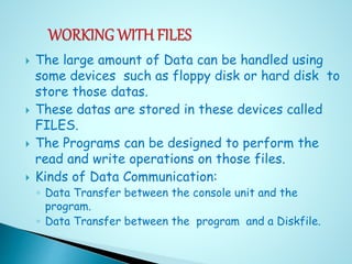  The large amount of Data can be handled using
some devices such as floppy disk or hard disk to
store those datas.
 These datas are stored in these devices called
FILES.
 The Programs can be designed to perform the
read and write operations on those files.
 Kinds of Data Communication:
◦ Data Transfer between the console unit and the
program.
◦ Data Transfer between the program and a Diskfile.
 