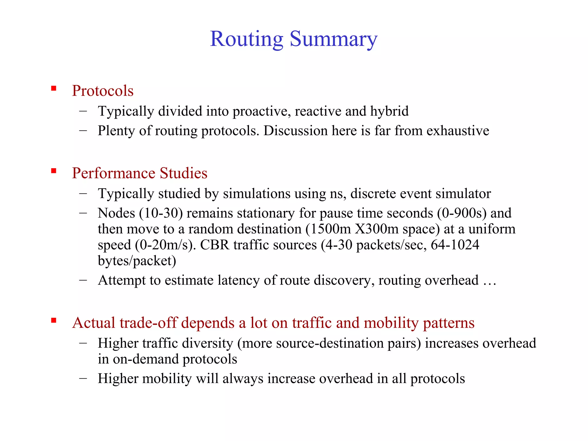 Routing Summary
 Protocols
– Typically divided into proactive, reactive and hybrid
– Plenty of routing protocols. Discussion here is far from exhaustive
 Performance Studies
– Typically studied by simulations using ns, discrete event simulator
– Nodes (10-30) remains stationary for pause time seconds (0-900s) and
then move to a random destination (1500m X300m space) at a uniform
speed (0-20m/s). CBR traffic sources (4-30 packets/sec, 64-1024
bytes/packet)
– Attempt to estimate latency of route discovery, routing overhead …
 Actual trade-off depends a lot on traffic and mobility patterns
– Higher traffic diversity (more source-destination pairs) increases overhead
in on-demand protocols
– Higher mobility will always increase overhead in all protocols
 