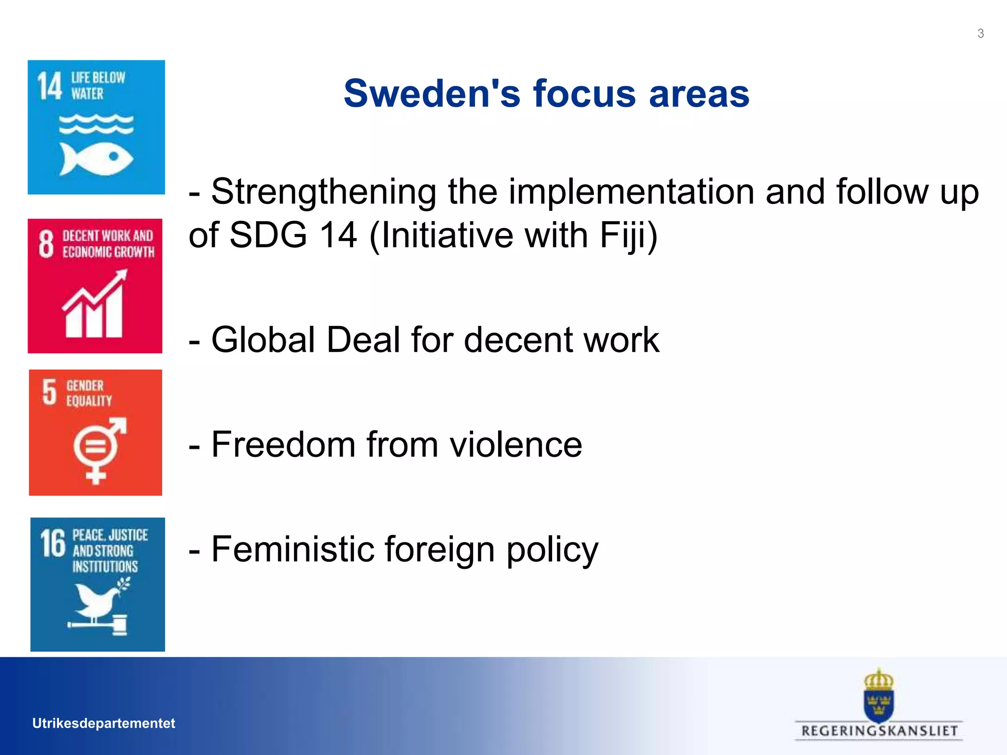 Utrikesdepartementet
Sweden's focus areas
- Strengthening the implementation and follow up
of SDG 14 (Initiative with Fiji)
- Global Deal for decent work
- Freedom from violence
- Feministic foreign policy
3
 