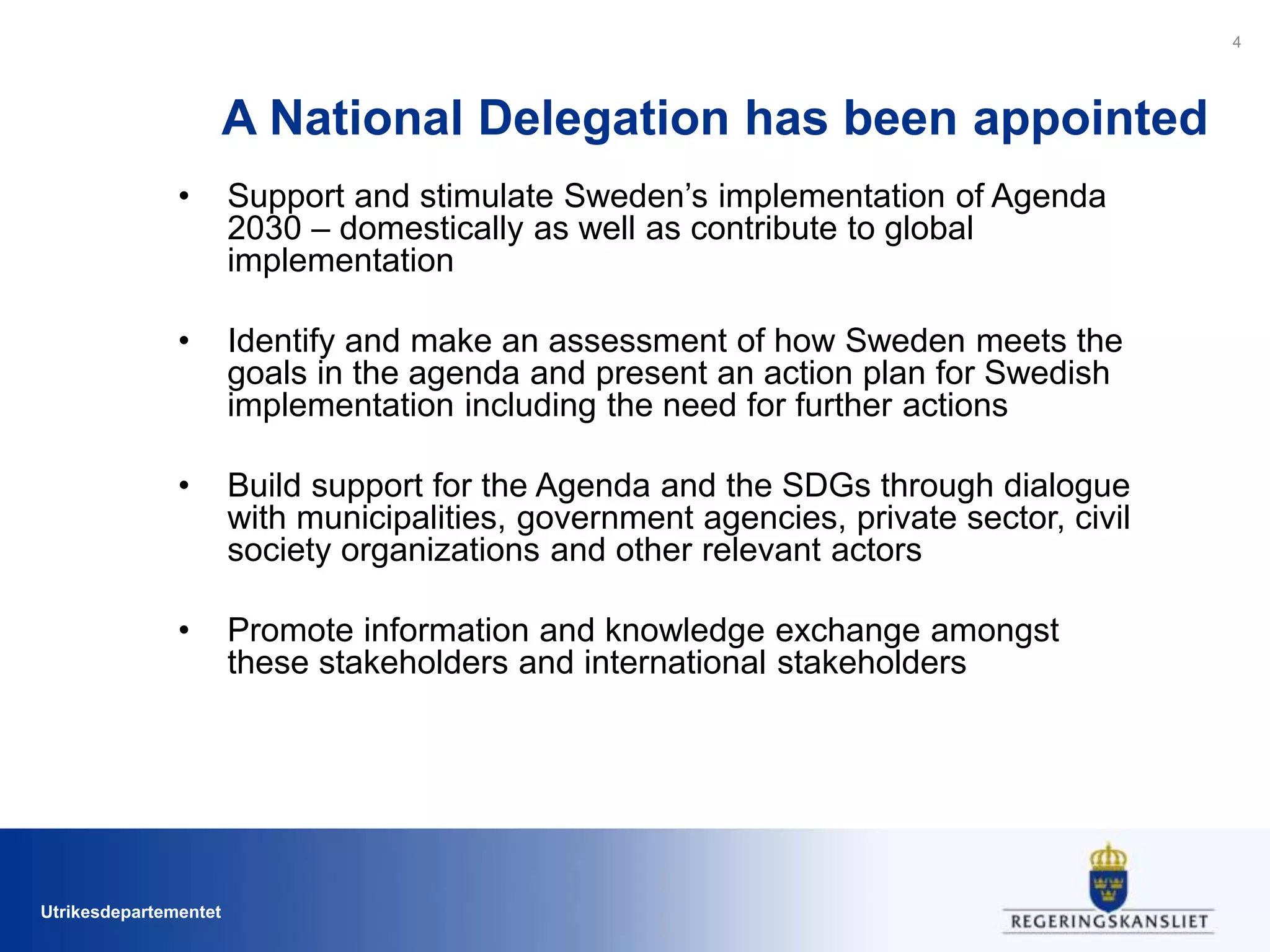 Utrikesdepartementet
A National Delegation has been appointed
• Support and stimulate Sweden’s implementation of Agenda
2030 – domestically as well as contribute to global
implementation
• Identify and make an assessment of how Sweden meets the
goals in the agenda and present an action plan for Swedish
implementation including the need for further actions
• Build support for the Agenda and the SDGs through dialogue
with municipalities, government agencies, private sector, civil
society organizations and other relevant actors
• Promote information and knowledge exchange amongst
these stakeholders and international stakeholders
4
 