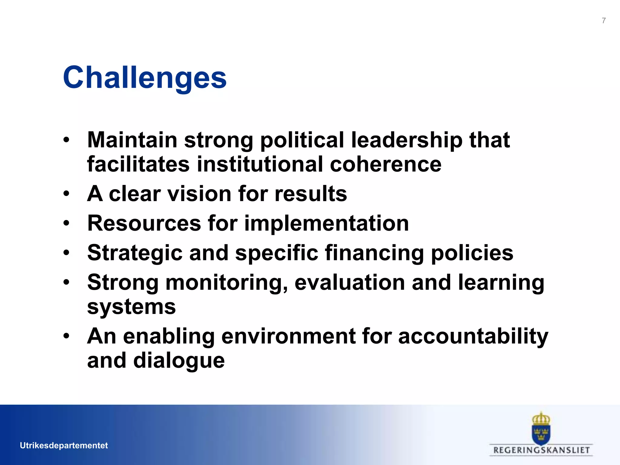 Utrikesdepartementet
Challenges
• Maintain strong political leadership that
facilitates institutional coherence
• A clear vision for results
• Resources for implementation
• Strategic and specific financing policies
• Strong monitoring, evaluation and learning
systems
• An enabling environment for accountability
and dialogue
7
 