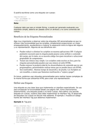 O podría escribirse como una etiqueta con cuerpo:
<mylib:hello>
<%= yourName %>
</mylib:hello>
Nota:
Cualquier dato que sea un simple String, o pueda ser generado evaluando una
expresión simple, debería ser pasado como un atributo y no como contenido del
cuerpo.
Beneficios de las Etiquetas Personalizadas
Algo muy importante a observar sobre las etiquetas JSP personalizadas es que no
ofrecen más funcionalidad que los scriptles, simplemente proporcionan un mejor
empaquetamiento, ayudandonos a mejorar la separación entre la lógica del negocio
y su representación. Algunos de sus beneficios son:
• Pueden reducir o eliminar los scriptlets en nuestras aplicaciones JSP. Cualquier
parámetro necesario para la etiqueta puede pasarse como atributo o contenido
del cuerpo, por lo tanto, no se necesita código Java para inicializar o seleccionar
propiedades de componentes.
• Tienen una síntaxis muy simple. Los scriptlets están escritos en Java, pero las
etiquetas personalizadas pueden usar una síntaxis al estilo HTML.
• Pueden mejorar la productividad de los desarrolladores de contenido que no son
programadores, permitiéndoles realizar tareas que no pueden hacer con HTML.
• Son reutilizables. Ahorran tiempo de desarrollo y de prueba. Los Scritplets no
son reusables, a menos que llamemos reutilización a "copiar-y-pegar".
En breve, podemos usar etiquetas personalizadas para realizar tareas complejas de
la misma forma que utilizamos HTML para crear una representación.
Definir una Etiqueta
Una etiqueta es una clase Java que implementa un interface especializado. Se usa
para encapsular la funcionalidad desde una página JSP. Como mencionamos
anteriormente, una etiqueta puede o no tener cuerpo. Para definir una sencilla
etiqueta sin cuerpo, nuestra clase debe implementar el interface Tag. El desarrollo
de etiquetas con cuerpo se discute más adelante. El ejemplo 1 muestra el código
fuente del interface Tag que debemos implementar:
Ejemplo 1: Tag.java
public interface Tag {
public final static int SKIP_BODY = 0;
public final static int EVAL_BODY_INCLUDE = 1;
public final static int SKIP_PAGE = 5;
public final static int EVAL_PAGE = 6;
void setPageContext(PageContext pageContext);
void setParent(Tag parent);
Tag getParent();
int doStartTag() throws JspException;
int doEndTag() throws JspException;
void release();
}
 