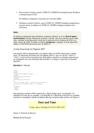 • Para arrancar Tomcat, usamos TOMCAT_HOME/bin/startup.bat para Windows
o startup.sh para UNIX.
Por defecto, empezará a escuchar en el puerto 8080.
• Grabamos nuestros ficheros .jsp en TOMCAT_HOME/webapps/examples/jsp y
nuestras clases JavaBeans en TOMCAT_HOME/webapps/examples/web-
inf/classes.
Nota:
Si estamos trabajando bajo Windows, podemos obtener un error Out of space
environment cuando intentemos arrancar Tomcat. Hay dos maneras de corregir
esto: cambiar la configuración inicial de la memoria de la ventana de DOS a un
valor mayor de 3200. O editar el fichero config.sys y agregar la línea siguiente:
SHELL=c:PATHTOcommand.com /E:4096 /P.
¿Cómo Funcionan las Páginas JSP?
Una página JSP es básicamente una página Web con HTML tradicional y código
Java. La extensión de fichero de una página JSP es ".jsp" en vez de ".html" o
".htm", y eso le dice al servidor que esta página requiere un manejo especial que
se conseguirá con una extensión del servidor o un plug-in. Aquí hay un sencillo
ejemplo :
Ejemplo 1: date.jsp
<HTML>
<HEAD>
<TITLE>JSP Example</TITLE>
</HEAD>
<BODY BGCOLOR="ffffcc">
<CENTER>
<H2>Date and Time</H2>
<%
java.util.Date today = new java.util.Date();
out.println("Today's date is: "+today);
%>
</CENTER>
</BODY>
</HTML>
Este ejemplo contiene HTML tradicional y algún código Java. La etiqueta <%
identifica el inicio de un scriptlet, y la etiqueta %> identifica el final de un scriptlet.
Cuando un navegador solicite la página date.jsp veremos algo similar a la Figura 1.
Figura 1: Petición de date.jsp
Detrás de la Escena
 