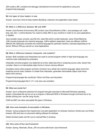 JDK contains JRE, compilers and debugger (development environment for applications using Java
programming language)
96) List types of class loaders in Java
Answer: Java has 3 kind of class loaders Bootstrap, extension and application class loader.
97) What is a difference between JRE and JVM?
Answer: (Java Runtime Environment) JRE contains Java Virtual Machine (JVM) + Java packages (util, math,
lang, awt, etc) + runtime libraries You need to install JRE on your machine in order to run Java applications
or applets.
Java compiler Javac converts .java file into .class files which contain bytecode, (Java Virtual Machine)
JVM converts bytecode into machine language. JVM is platform dependent, there are different JVM for
different OS, Bytecode converted into machine language for particular machine, executes depending on its
kernel. Without JVM you cannot run Java Applications.
98) What is difference between interpreter and compiler?
Answer: Both compilers and interpreters are used to convert program written in high level language into
machine code understood by computers.
Interpreter converts program one statement at a time, takes less time in analyzing source code, slower than
compiler, there is no intermediate object forme d, hence memory efficient
Compilers scans entire program and then converts it as a whole into machine language, takes more time
analyzing source code, however it is faster than interpreter, generates intermediate object code hence
takes more memory.
Programming languages like JavaScript, Python and Ruby use interpreters
Programming languages like C, C++ and Java use compilers.
99) What exe stands for?
Answer: exe is a filename extension for program that gets executed on Microsoft Windows operating
system. Executable file can be run by a program in Microsoft DOS or Windows through command line or by
double clicking over .exe file using mouse.
COM and BAT are other executable file types in Windows.
100) Give some Examples of executables in Windows
Answer: various programs like mspaint.exe runs paint application on windows machine, forefox.exe runs firefox
browser, MS word exe run document editing software for windows
Adobe Acrobat reader exe file runs to read pdf files in windows.
101) Give name of four Java framework
Answer: Spring, Hibernate, Struts, JSF are some well-known Java framework
 
