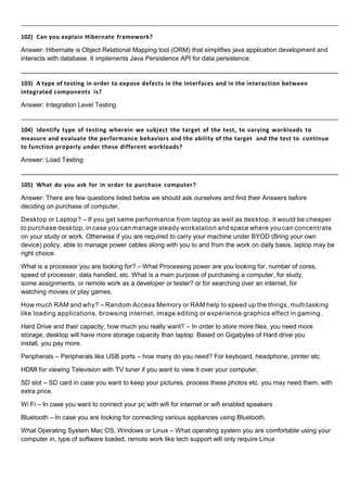 102) Can you explain Hibernate framework?
Answer: Hibernate is Object Relational Mapping tool (ORM) that simplifies java application development and
interacts with database. It implements Java Persistence API for data persistence.
103) A type of testing in order to expose defects in the interfaces and in the interaction between
integrated components is?
Answer: Integration Level Testing
104) Identify type of testing wherein we subject the target of the test, to varying workloads to
measure and evaluate the performance behaviors and the ability of the target and the test to continue
to function properly under these different workloads?
Answer: Load Testing
105) What do you ask for in order to purchase computer?
Answer: There are few questions listed below we should ask ourselves and find their Answers before
deciding on purchase of computer,
Desktop or Laptop? – If you get same performance from laptop as well as desktop, it would be cheaper
to purchase desktop, in case you can manage steady workstation and space where you can concentrate
on your study or work. Otherwise if you are required to carry your machine under BYOD (Bring your own
device) policy, able to manage power cables along with you to and from the work on daily basis, laptop may be
right choice.
What is a processor you are looking for? – What Processing power are you looking for, number of cores,
speed of processer, data handled, etc. What is a main purpose of purchasing a computer, for study,
some assignments, or remote work as a developer or tester? or for searching over an internet, for
watching movies or play games.
How much RAM and why? – Random Access Memory or RAM help to speed up the things, multitasking
like loading applications, browsing internet, image editing or experience graphics effect in gaming.
Hard Drive and their capacity, how much you really want? – In order to store more files, you need more
storage, desktop will have more storage capacity than laptop. Based on Gigabytes of Hard drive you
install, you pay more.
Peripherals – Peripherals like USB ports – how many do you need? For keyboard, headphone, printer etc.
HDMI for viewing Television with TV tuner if you want to view it over your computer,
SD slot – SD card in case you want to keep your pictures, process these photos etc. you may need them, with
extra price.
Wi Fi – In case you want to connect your pc with wifi for internet or wifi enabled speakers
Bluetooth – In case you are looking for connecting various appliances using Bluetooth.
What Operating System Mac OS, Windows or Linux – What operating system you are comfortable using your
computer in, type of software loaded, remote work like tech support will only require Linux
 