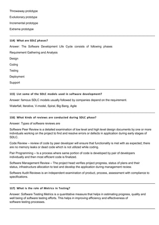 Throwaway prototype
Evolutionary prototype
Incremental prototype
Extreme prototype
114) What are SDLC phases?
Answer: The Software Development Life Cycle consists of following phases
Requirement Gathering and Analysis
Design
Coding
Testing
Deployment
Support
115) List some of the SDLC models used in software development?
Answer: famous SDLC models usually followed by companies depend on the requirement.
Waterfall, Iterative, V-model, Spiral, Big Bang, Agile
116) What kinds of reviews are conducted during SDLC phase?
Answer: Types of software reviews are
Software Peer Review is a detailed examination of low level and high level design documents by one or more
individuals working on the project to find and resolve errors or defects in application during early stages of
SDLC.
Code Review – review of code by peer developer will ensure that functionality is met with as expected; there
are no memory leaks or dead code which is not utilized while coding.
Pair Programming – Is a process where same portion of code is developed by pair of developers
individually and then most efficient code is finalized.
Software Management Review – The project head verifies project progress, status of plans and their
status, infrastructure allocation to test and develop the application during management review.
Software Audit Reviews is an independent examination of product, process, assessment with compliance to
specifications.
117) What is the role of Metrics in Testing?
Answer: Software Testing Metrics is a quantitative measure that helps in estimating progress, quality and
well being of software testing efforts. This helps in improving efficiency and effectiveness of
software testing processes.
 