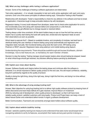 118) What are key challenges while testing a software application?
Answer: Some of the challenges of testing a software applications are listed below
Test entire application – It is virtually impossible to test and verify entire application with each and every
scenario. Even one of the seven principles of software testing says, “Exhaustive Testing is Not Possible”.
Relationship with developers: Tester’s responsibility to check for any defects in the software and how to break
an application, it becomes tough to keep amicable relations hip with developers
Regression testing: In every build released from developer, tester has to check entire application for end to
end functionality every time along with resolved defect and components or units that are
integrated that may get affected due to change request or resolved defect.
Testing always under time constraint: All the stack holders keep an eye on how the built has came out,
testers has to quickly start testing the build with sanity test, smoke test and regression tests as send
their observations as soon as possible.
Which tests to execute first? – Based on available timeline, and complexity of modules, test lead has to
distribute testing like user interface or feature testing using script automatically and regression and
integration tests manually. Non functional testing using tools like load runner, API testing using
Postman or REST assured. Regression tests using selenium and mobile testing using Appium.
Understanding the requirements: There should be a walkthrough and review of software , domain
knowledge, how to test features etc. is mandatory for each member of tester.
Decision to stop the testing: Testing manager should explain testers when should testing be stopped, based
on what critical bugs should get resolved, any blockers affecting feature pending by developers.
119) Explain your views about Quality.
Answer: Software Quality work begins before the testing phase and continues after the software is
delivered. It is utmost important to deliver quality product to the end user, this will impart confidence, reliability,
long term partnership regards to the quality of product.
Quality is doing the right thing, doing it the right way, doing it right the first time, and doing it on time without
exceeding cost.
120) What is the advantage of using any bug tracking tool?
Answer: Main objective for using bug tracking tool is to deliver high quality software product by keeping track of
defect discovered and track these defects till it gets resolved, Improve Return on Investment
(ROI) by reducing cost of development, when quality product is developed, so that it will have more
reliable quality product, satisfied customers with long loyalty. Product and Project team can keep a track of
detect Issues Earlier and understand defect trends in ongoin g software development.
Better Communication, Teamwork and connectivity amongst stack holders about software quality.
121) Explain about website Usability testing.
Answer: website usability testing is to measure and understand how web visitor would experience
navigating website to verify its features, accomplish their tasks and any pain points in doing so.
 