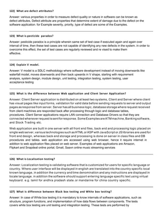 122) What are defect attributes?
Answer: various properties in order to measure defect quality or nature in software can be known as
defect attributes, Defect attribute are properties that determine extent of damage due to the defect on the
software application. for Example severity, priority, type of defect are some of the Examples.
123) What is pesticide paradox?
Answer: pesticide paradox is a principle wherein same set of test case if executed again and again over
interval of time, then these test cases are not capable of identifying any new defects in the system. in order to
overcome this effect, the set of test cases are regularly reviewed and re vised to make them
effective.
124) Explain V model.
Answer: V model is a SDLC methodology where software development instead of moving downwards like
waterfall model, moves downwards and then back upwards in V shape, starting with requirement
analysis, system design, module design, unit testing, integration testing, system testing, user
acceptance testing
125) What is the difference between Web application and Client Server Application?
Answer: Client Server application is distributed on at least two systems, Client and Server where client
has visual pages like input forms, validation for valid data before sending requests to server and output
pages as response from server. Server has all business logic, database storage where request received
from client machines are responded back after processing through logic and database tables,
procedures. Client Server applications require LAN connection and Database Drivers so that they are
connected whenever request is sent for response. Some Examples are ATMmachine, Banking software,
and Stock Trading etc.
Web application are built in one server with all front end files, back end and processing logic placed on
single web server, various technologies such as HTML or ASP with JavaScript or JS libraries are used for
front end design, whereas back end storage and processing is done on server in class files and DB
procedures and tables. web application are accessed using web browser, hence it require internet in
addition to web application files placed on web server. Examples of web applications are Amazon,
Flipkart and Snapdeal online portal, Gmail, Saavn online music streaming services
126) What is Localization testing?
Answer: Localization testing is validating software that is customized for users for specific language or
country. Where user interface will be displayed in english are translated into the country specific local
known language, in addition the currency and time denomination and any instructions are displayed in
locale language. in addition the software should support entering language specific text using virtual
keyboard. e.g. tamil for andhra pradesh state. or mandarine for china country specific.
127) What is difference between Black box testing and White box testing?
Answer: In case of White box testing it is mandatory to know internals of software applications, such as
structure, program functions, and implementation of how data flows between components. The tests
covers white box testing are unit testing and integration testing. These tests are performed by
 