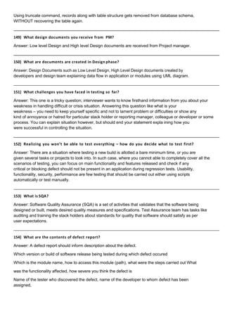 Using truncate command, records along with table structure gets removed from database schema,
WITHOUT recovering the table again.
149) What design documents you receive from PM?
Answer: Low level Design and High level Design documents are received from Project manager.
150) What are documents are created in Design phase?
Answer: Design Documents such as Low Level Design, High Level Design documents created by
developers and design team explaining data flow in application or modules using UML diagram.
151) What challenges you have faced in testing so far?
Answer: This one is a tricky question; interviewer wants to know firsthand information from you about your
weakness in handling difficult or crisis situation. Answering this question like what is your
weakness – you need to keep yourself specific and not to lament problem or difficulties or show any
kind of annoyance or hatred for particular stack holder or reporting manager, colleague or developer or some
process. You can explain situation however, but should end your statement expla ining how you
were successful in controlling the situation.
152) Realizing you won’t be able to test everything – how do you decide what to test first?
Answer: There are a situation where testing a new build is allotted a bare minimum time, or you are
given several tasks or projects to look into. In such case, where you cannot able to completely cover all the
scenarios of testing, you can focus on main functionality and features released and check if any
critical or blocking defect should not be present in an application during regression tests. Usability,
functionality, security, performance are few testing that should be carried out either using scripts
automatically or test manually.
153) What is SQA?
Answer: Software Quality Assurance (SQA) is a set of activities that validates that the software being
designed or built, meets desired quality measures and specifications. Test Assurance team has tasks like
auditing and training the stack holders about standards for quality that software should satisfy as per
user expectations.
154) What are the contents of defect report?
Answer: A defect report should inform description about the defect.
Which version or build of software release being tested during which defect occured
Which is the module name, how to access this module (path), what were the steps carried out What
was the functionality affected, how severe you think the defect is
Name of the tester who discovered the defect, name of the developer to whom defect has been
assigned,
 
