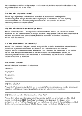 Test case affected mapped to requirement specification document ids and number of test cases that
may not be tested due to the defect.
155) What is Big Bang type of testing?
Answer: Big Bang test type is an integration tests where multiple modules are being tested
simultaneously which may get affected due to change request or defect if any. This helps exploring
software with end to end functionality and gives tester an idea about features included and
functionality carried out using the software.
156) What is Traceability Matrix & Coverage Matrix?
Answer: Traceability Matrix & Coverage Matrix is a document that is mapped with software requirement
documents and test case or scenarios all in single document. The purpose of such document will ensure that
the entire requirements have been covered by test cases and there is no feature or functionality
that has been left unchecked.
157) What is UAT and Alpha and Beta Testing?
Answer: User Acceptance Test (UAT) is a final test by end user or client’s representative before software is
handed over to production environment. It is an end to end functionality testing and verify that
proposed features have been included in the software. User Acceptance test are essential as end user will
test and verify the application, to make sure tha t the developer has incorporated the features and
functionality expected by end user in the software. In addition change requests asked for have been
properly incorporated by developers.
158) List OOPS features?
Answer: The OOPs features are as listed below
Inheritance
Polymorphism
Encapsulation
Abstraction
159) What is Hot fix?
Answer: HotFix is a workaround which can be some sort of configuration change in order to resolve an
issue that could occure in running application or server, with minimum downtime.
160) Where Exit and Entry Criteria are written in Test Plan?
Answer: Entry criteria are written document without referring to which one cannot begin any of the SDLC
phases. In order to begin SDLC phase Requirement document and complete flow diagram of the
application as well as Test Plan should be ready and available. An exit criterion is the detailed document that
decides moving from current phase of SDLC to the next phase. In order to exit SDLC phases test
 