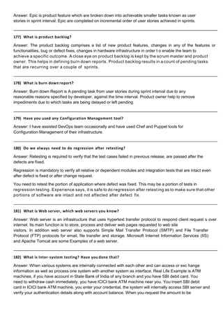 Answer: Epic is product feature which are broken down into achievable smaller tasks known as user
stories in sprint interval. Epic are completed on incremental order of user stories achieved in sprints.
177) What is product backlog?
Answer: The product backlog comprises a list of new product features, changes in any of the features or
functionalities, bug or defect fixes, changes in hardware infrastructure in order t o enable the team to
achieve a specific outcome. A close eye on product backlog is kept by the scrum master and product
owner. This helps in defining burn down reports. Product backlog results in a count of pending tasks
that are recurring over a couple of sprints.
178) What is burn down report?
Answer: Burn down Report is A pending task from user stories during sprint interval due to any
reasonable reasons specified by developer, against the time interval. Product owner help to remove
impediments due to which tasks are being delayed or left pending.
179) Have you used any Configuration Management tool?
Answer: I have assisted DevOps team occasionally and have used Chef and Puppet tools for
Configuration Management of their infrastructure.
180) Do we always need to do regression after retesting?
Answer: Retesting is required to verify that the test cases failed in previous release, are passed after the
defects are fixed.
Regression is mandatory to verify all relative or dependent modules and integration tests that are intact even
after defect is fixed or after change request.
You need to retest the portion of application where defect was fixed. This may be a portion of tests in
regression testing. Experience says, it is safe to do regression after retest ing as to make sure that other
portions of software are intact and not affected after defect fix.
181) What is Web server, which web servers you know?
Answer: Web server is an infrastructure that uses hypertext transfer protocol to respond client request s over
internet. Its main function is to store, process and deliver web pages requested to web site
visitors. In addition web server also supports Simple Mail Transfer Protocol (SMTP) and File Transfer
Protocol (FTP) protocols for email, file transfer and storage. Microsoft Internet Information Services (IIS)
and Apache Tomcat are some Examples of a web server.
182) What is Inter-system testing? Have you done that?
Answer: When various systems are internally connected with each other and can access or exc hange
information as well as process one system with another system as interface. Real Life Example is ATM
machines, if you have account in State Bank of India of any branch and you have SBI debit card. You
need to withdraw cash immediately, you have ICICI bank ATM machine near you. You insert SBI debit
card in ICICI bank ATM machine, you enter your credential, the system will internally access SBI server and
verify your authentication details along with account balance. When you request the amount to be
 
