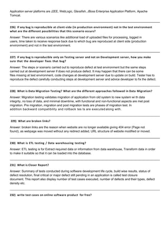 Application server platforms are J2EE, WebLogic, Glassfish, JBoss Enterprise Application Platform, Apache
Tomcat.
226) If any bug is reproducible at client-side (in production environment) not in the test environment
what are the different possibilities that this scenario occurs?
Answer: There are various scenarios like additional load of uploaded files for processing, logged in
users, time taken to receive response back due to which bug are reproduced at client side (production
environment) and not in the test environment.
227) If any bug is reproducible only on Testing server and not on Development server, how you make
sure that the developer fixes that bug?
Answer: The steps or scenario carried out to reproduce defect at test environment but the same steps
carried out at development server if does not produce defect. It may happen that there can be some
files missing at test environment, code changes at development server due to update on build. Tester has to
reproduce the defect carefully conducting steps at development server and advice developer to fix the defect.
228) What is Data Migration Testing? What are the different approaches followed in Data Migration?
Answer: Migration testing validates migration of application from old system to new system wi th data
integrity, no loss of data, and minimal downtime, with functional and non-functional aspects are met post
migration. Pre migration, migration and post migration tests are phases of migration test. In
addition backward compatibility and rollback tes ts are executed along with.
229) What are broken links?
Answer: broken links are the reason when website are no longer available giving 404 error (Page not
found), as webpage was moved without any redirect added, URL structure of website modified or moved.
230) What is ETL testing / Data warehousing testing?
Answer: ETL testing is for Extract required data or information from data warehouse, Transform data in order
to make it suitable so that it can be loaded into the database.
231) What is Closer Report?
Answer: Summary of tests conducted during software development life cycle, build wise results, status of
defect resolution, final critical or major defect still pending in an application is called test closure
document. This report also display number of test cases executed, number of defects and their types, defect
density etc.
232) write test cases on online software product for free?
 