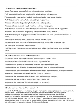 235) write test cases on image editing software
Answer: Test case or scenarios for image editing software are listed below.
Verify acceptable image formats are allowed for uploading image editing software
Validate uploaded image are converted into complete and usable image after processing.
Verify the software has preview feature after editing an image online.
Validate a software has drag and drop feature for image to be uploaded.
Validate a software can able to include more than one image in single pane.
Verify the image developed as a result of merging and modification should not include any patches.
Validate the font inserted while image editing software should not blur out the text.
Verify the font along with image gets expanded or reduced while using zoom function without any blur or
breaks.
Verify it should not accept any document other than that of image format.
Validate that the image should be converted into final modified form as soon as possible. Verify
that the modified image is sent in email supplied.
Verify that to have image size limitation in order to quickly upload, process and send back processed
image.
236) write test cases on online file format conversion
Answer: Test case or scenarios for online file format conversion are listed below.
Online file format conversion software should have a registration button.
Online file format conversion software should have login button for registered users.
Online conversion of Audio format of files should only accept audio file formats for conversion.
Online conversion of Document format of files should only accept document formats for conversion. Online
conversion of videos should only accept video file formats for conversion.
Online conversion of images should only accept image file formats for conversion.
Online conversion of PDF to word should only accept PDF format only.
Online conversion of PDF to JPG should only accept PDF format only.
237) what is captcha? Where did you see captcha?
Answer: A CAPTCHA is a type of challenge–response test used in computing to determine whether or not the
user is human. e.g. of captcha are sum of two digits, selection of charact ers containing symbols,
numerals, and alphabets which are distorted for user to identify and write in text field provided.
Selection of pictures that contain some of the images asked for. The pages where sensitive user
information may get revealed CAPTCHA can be installed, They prevent hackers from performing attacks
where they try to break into an account by guessing every possible password combination, and they can also
prevent fraudulent sweepstakes entries or illegitimate contest votes.
 