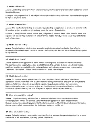 31) What is Load testing?
Answer: Load testing is one form of non-functional testing, in which behavior of application is observed when it
is exposed to load.
Example, verifying behavior of Netflix portal during movie streaming by viewers between evening 7 pm
to 9 pm in any time zone.
32) What is Stress testing?
Answer: This non-functional testing is conducted by subjecting an application to overload in order to verify
till how long system is sustaining to the stress, hence the name – Stress testing.
Example – during amazon festive season sale, subjected to overload when users multifold times than
expected will access the portal and book a newly arrived mobile, there by website server may fail to handle
such a heavy load.
33) What is Security testing?
Answer: Security testing is a testing of an application against malpractice from hacker, how effective
protective software like firewall or antivirus installed are in data protection, and vulnerabilities of login system
by sql injection.
34) What is Static testing?
Answer: Software or an application is tested without executing code, such as Code Review, coverage
that business logic is properly taken care is called Static testing. Variable declared but not used in code,
undefined variables, unreachable code, syntax violations and code structure approved in organization.
Tools like code compare, coverity, parasoft are used for s tatic code analysis
35) What is dynamic testing?
Answer: For dynamic testing, application should have compiled code and executed in order to run
application, various parameters such as CPU, memory, latency or time taken for output, are analyzed and
recorded. Valid input values are prepared and expected output values are listed as requirement.
Main test types included in dynamic testing are functional and non-functional testing. test level
included in dynamic testing are Unit, integration, system and accep tance testing.
36) What is Compatibility testing?
Answer: Compatibility testing are conducted to verify that software runs on various environments,
operating systems without any conflicts. Compatibility of an application is tested across different
Hardware configuration, operating systems like Ubuntu, Linux, windows, MacOS, Network, Browsers like firefox,
chrome, opera, safari, various devices like desktop pc, laptop pc, mobile, etc.
37) What is Reliability testing?
Answer: Reliability testing is carried out in order to confirm that software display reliable output that is same
irrespective of test environment, operating system, browser etc.
 