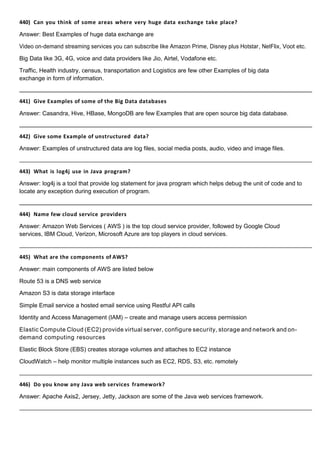 440) Can you think of some areas where very huge data exchange take place?
Answer: Best Examples of huge data exchange are
Video on-demand streaming services you can subscribe like Amazon Prime, Disney plus Hotstar, NetFlix, Voot etc.
Big Data like 3G, 4G, voice and data providers like Jio, Airtel, Vodafone etc.
Traffic, Health industry, census, transportation and Logistics are few other Examples of big data
exchange in form of information.
441) Give Examples of some of the Big Data databases
Answer: Casandra, Hive, HBase, MongoDB are few Examples that are open source big data database.
442) Give some Example of unstructured data?
Answer: Examples of unstructured data are log files, social media posts, audio, video and image files.
443) What is log4j use in Java program?
Answer: log4j is a tool that provide log statement for java program which helps debug the unit of code and to
locate any exception during execution of program.
444) Name few cloud service providers
Answer: Amazon Web Services ( AWS ) is the top cloud service provider, followed by Google Cloud
services, IBM Cloud, Verizon, Microsoft Azure are top players in cloud services.
445) What are the components of AWS?
Answer: main components of AWS are listed below
Route 53 is a DNS web service
Amazon S3 is data storage interface
Simple Email service a hosted email service using Restful API calls
Identity and Access Management (IAM) – create and manage users access permission
Elastic Compute Cloud (EC2) provide virtual server, configure security, storage and network and on-
demand computing resources
Elastic Block Store (EBS) creates storage volumes and attaches to EC2 instance
CloudWatch – help monitor multiple instances such as EC2, RDS, S3, etc. remotely
446) Do you know any Java web services framework?
Answer: Apache Axis2, Jersey, Jetty, Jackson are some of the Java web services framework.
 