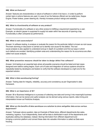 480) What are features?
Answer: features are characteristics or nature of software in which it be have s. in order to perform
certain task or actions features are used. In case of car the features offered can be radial tyres, Kappa
Engine, Power brakes, power steering etc. thereby increases product ratings and salability.
481) What is a functionality of software or any product?
Answer: Functionality of a software or any other product is fulfilling a requirement expected by a user.
Example, an electric geyser is supposed to supply hot water within few seconds of opening a tap.
Functionality is often compared as performance.
482) What is root cause analysis?
Answer: In software testing, to analyze or evaluate the reason for the particular defect is known as root cause.
The brain storming or discussion is carried out to identify root cause for the defect. The root
cause analysis is also applied to understand and go in depth of a problem and find out ways in which
such defects are avoided. Identifying problem area and understanding the reason for its occurrence are often
called root cause analysis.
483) What preventive measures should be taken to design defect free software?
Answer: Unit testing is an essential task where all possible scenarios should be listed and test cases
designed even before coding begins. Each unit of code and integration of various systems should be
repeatedly tested by developers and testers to verify that the software developed is a right one for the
expected solution.
484) What is Data warehousing Testing?
Answer: Testing data for integrity, reliability, accuracy and consistency as per Organization’s data
framework.
485) What is an importance of BI?
Answer: BI or Business Intelligence is a process of collecting raw data and turning it into meaningful business
information, that can be stored and useful analysis can be derived using various reports, data mining and
interpretation known as Predictive Analysis.
486) What are the benefits of data warehouse as a solution to store and gather data across various
department?
Answer: ToAnswer above question, take an Example of Retail store, different departments like sales,
marketing, logistics, if act independently, there will be data is distributed in each of the departments and
duplicates adding into database, instead. Storing information from different department and
bringing a common platform and convert these data into valuable information is called as Data ware
housing.
 