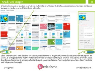 Añadir una imagen

19

Una vez seleccionada, se guardará en la ‘Librería multimedia’ de tu blog o web. En ella, puedes seleccionar la imagen o imágenes
que quieres insertar en tu post haciendo clic sobre ellas.

Debes tener en cuenta estas opciones con las que puedes nombrar la imagen con palabras clave que faciliten la búsqueda del
usuario. Si la imagen se llama ‘img007’ nadie la encontrará si la busca. Sin embargo, si la llamas ‘bolas-colores-divertidas’, estás
describiendo el contenido de la imagen y facilitando que la encuentre el público. Para insertar la imagen, haces clic en ‘Insert into
post’ o ‘Insertar en la entrada’.
@beagonpoz

www.beriodismo.net

 