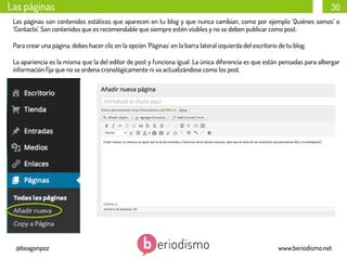 Las páginas

30

Las páginas son contenidos estáticos que aparecen en tu blog y que nunca cambian, como por ejemplo ‘Quiénes somos’ o
‘Contacto’. Son contenidos que es recomendable que siempre estén visibles y no se deben publicar como post.
Para crear una página, debes hacer clic en la opción ‘Páginas’ en la barra lateral izquierda del escritorio de tu blog.
La apariencia es la misma que la del editor de post y funciona igual. La única diferencia es que están pensadas para albergar
información ﬁja que no se ordena cronológicamente ni va actualizándose como los post.
	
  

@beagonpoz

www.beriodismo.net

 