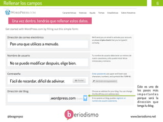 Rellenar los campos

6

Rellenar los campos
Una vez dentro, tendrás que rellenar estos datos.

Pon una que utilices a menudo.

No se puede modiﬁcar después, elige bien.

Fácil de recordar, difícil de adivinar.
Este es uno de
los pasos más
importantes
porque será la
dirección que
tenga tu blog.
@beagonpoz

www.beriodismo.net

 