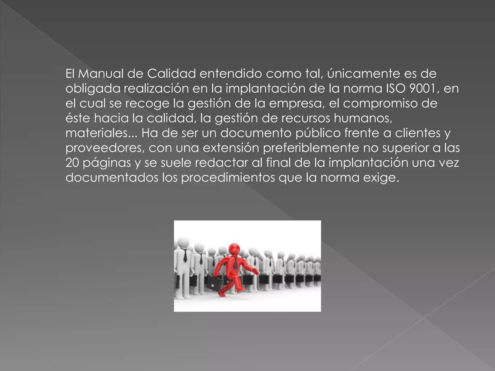 El Manual de Calidad entendido como tal, únicamente es de
obligada realización en la implantación de la norma ISO 9001, en
el cual se recoge la gestión de la empresa, el compromiso de
éste hacia la calidad, la gestión de recursos humanos,
materiales... Ha de ser un documento público frente a clientes y
proveedores, con una extensión preferiblemente no superior a las
20 páginas y se suele redactar al final de la implantación una vez
documentados los procedimientos que la norma exige.
 