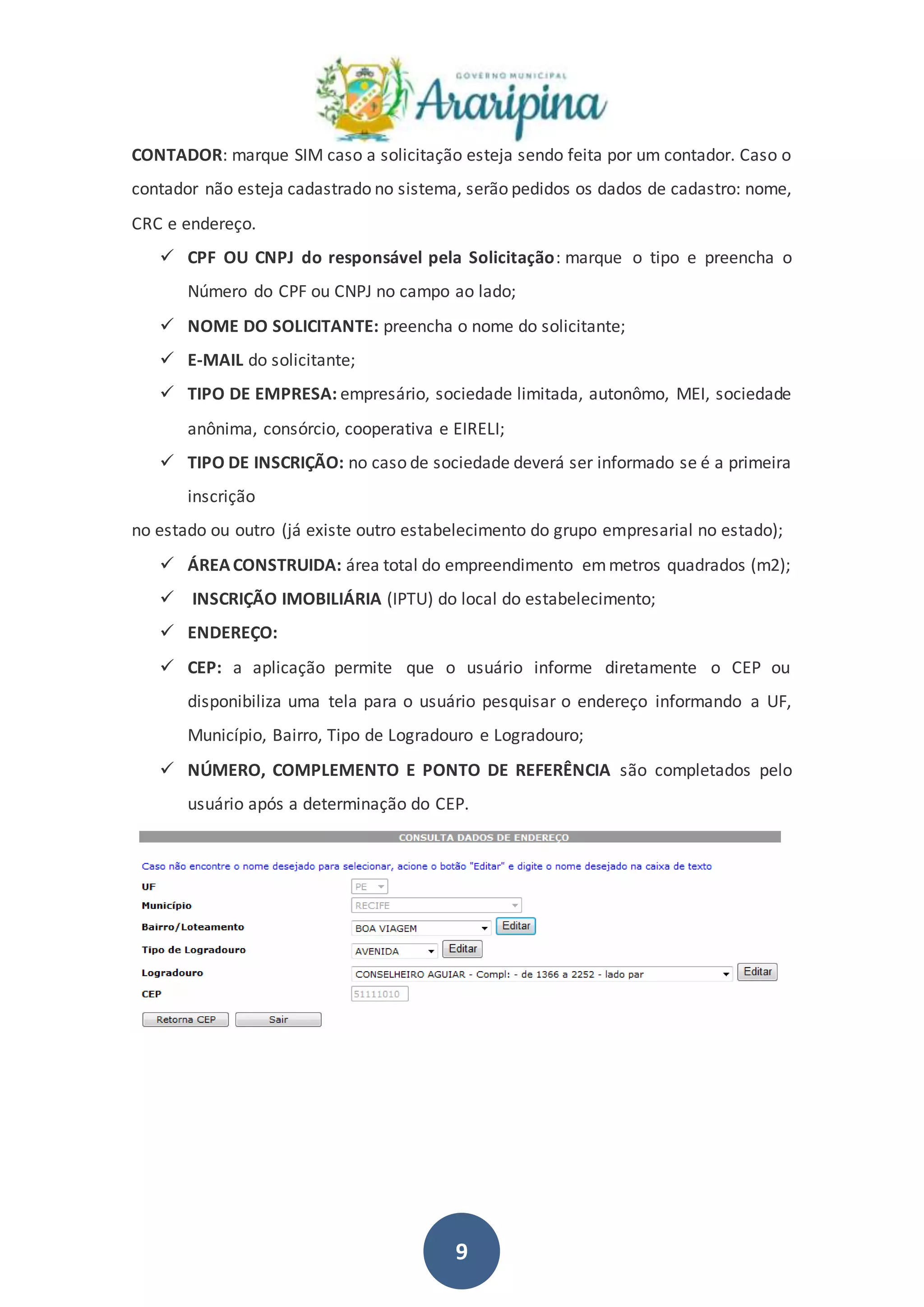 9
CONTADOR: marque SIM caso a solicitação esteja sendo feita por um contador. Caso o
contador não esteja cadastrado no sistema, serão pedidos os dados de cadastro: nome,
CRC e endereço.
 CPF OU CNPJ do responsável pela Solicitação: marque o tipo e preencha o
Número do CPF ou CNPJ no campo ao lado;
 NOME DO SOLICITANTE: preencha o nome do solicitante;
 E-MAIL do solicitante;
 TIPO DE EMPRESA: empresário, sociedade limitada, autonômo, MEI, sociedade
anônima, consórcio, cooperativa e EIRELI;
 TIPO DE INSCRIÇÃO: no caso de sociedade deverá ser informado se é a primeira
inscrição
no estado ou outro (já existe outro estabelecimento do grupo empresarial no estado);
 ÁREACONSTRUIDA: área total do empreendimento emmetros quadrados (m2);
 INSCRIÇÃO IMOBILIÁRIA (IPTU) do local do estabelecimento;
 ENDEREÇO:
 CEP: a aplicação permite que o usuário informe diretamente o CEP ou
disponibiliza uma tela para o usuário pesquisar o endereço informando a UF,
Município, Bairro, Tipo de Logradouro e Logradouro;
 NÚMERO, COMPLEMENTO E PONTO DE REFERÊNCIA são completados pelo
usuário após a determinação do CEP.
 