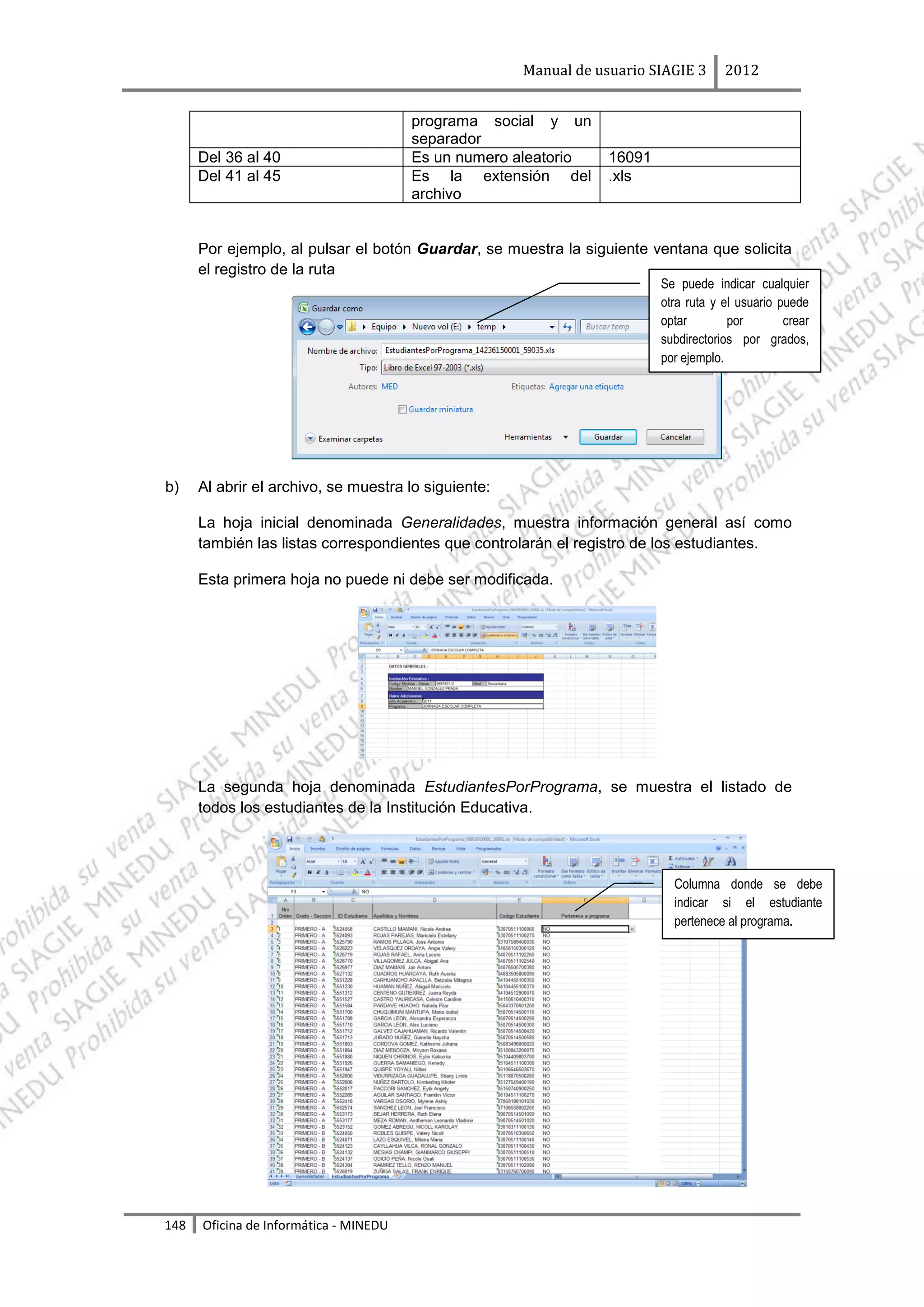 Manual de usuario SIAGIE 3      2012


                                        programa social y un
                                        separador
      Del 36 al 40                      Es un numero aleatorio    16091
      Del 41 al 45                      Es la extensión del       .xls
                                        archivo


      Por ejemplo, al pulsar el botón Guardar, se muestra la siguiente ventana que solicita
      el registro de la ruta
                                                                          Se puede indicar cualquier
                                                                          otra ruta y el usuario puede
                                                                          optar        por        crear
                                                                          subdirectorios por grados,
                                                                          por ejemplo.




b)    Al abrir el archivo, se muestra lo siguiente:

      La hoja inicial denominada Generalidades, muestra información general así como
      también las listas correspondientes que controlarán el registro de los estudiantes.

      Esta primera hoja no puede ni debe ser modificada.




      La segunda hoja denominada EstudiantesPorPrograma, se muestra el listado de
      todos los estudiantes de la Institución Educativa.



                                                                            Columna donde se debe
                                                                            indicar si el estudiante
                                                                            pertenece al programa.




148   Oficina de Informática - MINEDU
 