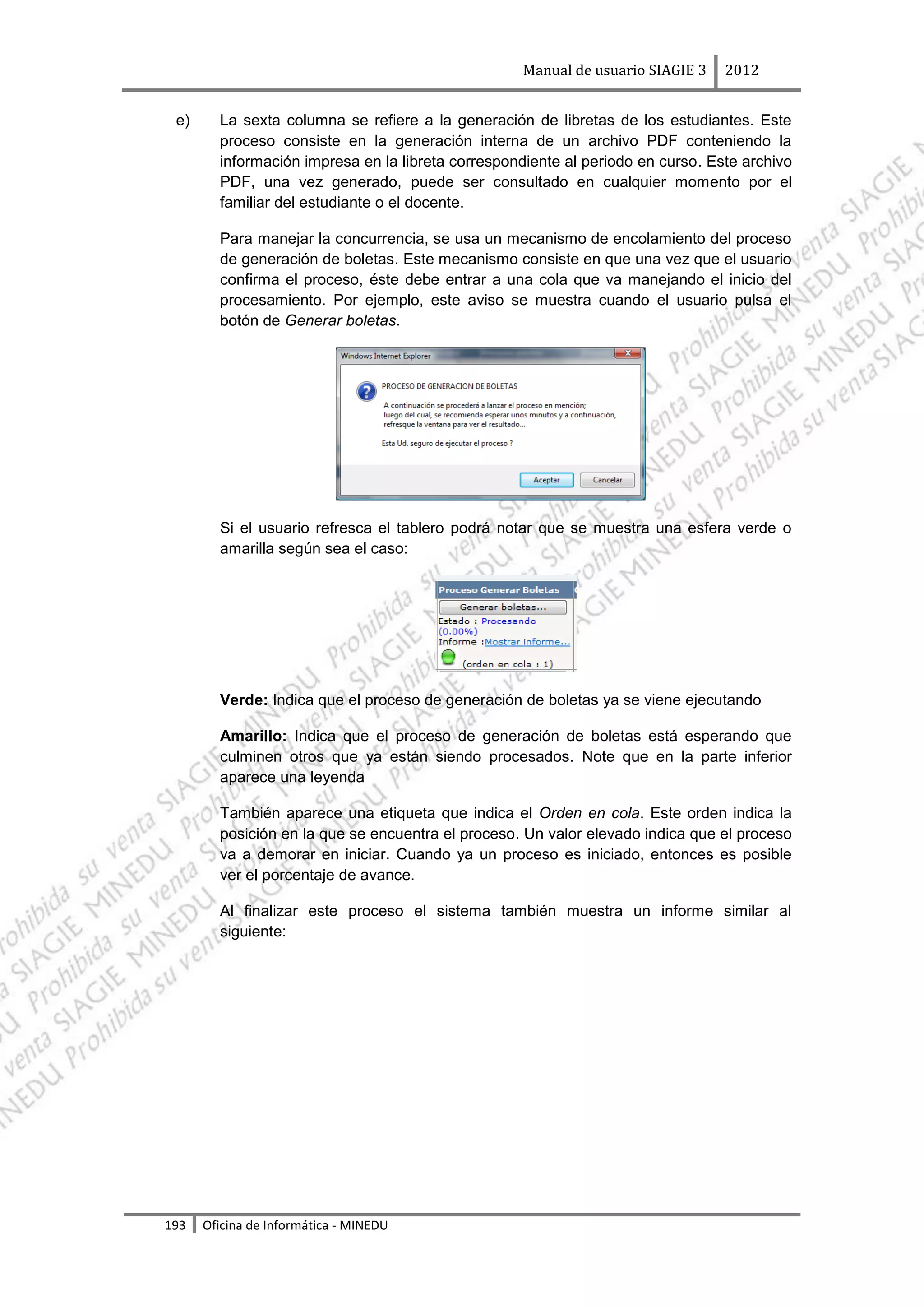 Manual de usuario SIAGIE 3    2012


 e)     La sexta columna se refiere a la generación de libretas de los estudiantes. Este
        proceso consiste en la generación interna de un archivo PDF conteniendo la
        información impresa en la libreta correspondiente al periodo en curso. Este archivo
        PDF, una vez generado, puede ser consultado en cualquier momento por el
        familiar del estudiante o el docente.

        Para manejar la concurrencia, se usa un mecanismo de encolamiento del proceso
        de generación de boletas. Este mecanismo consiste en que una vez que el usuario
        confirma el proceso, éste debe entrar a una cola que va manejando el inicio del
        procesamiento. Por ejemplo, este aviso se muestra cuando el usuario pulsa el
        botón de Generar boletas.




        Si el usuario refresca el tablero podrá notar que se muestra una esfera verde o
        amarilla según sea el caso:




        Verde: Indica que el proceso de generación de boletas ya se viene ejecutando

        Amarillo: Indica que el proceso de generación de boletas está esperando que
        culminen otros que ya están siendo procesados. Note que en la parte inferior
        aparece una leyenda

        También aparece una etiqueta que indica el Orden en cola. Este orden indica la
        posición en la que se encuentra el proceso. Un valor elevado indica que el proceso
        va a demorar en iniciar. Cuando ya un proceso es iniciado, entonces es posible
        ver el porcentaje de avance.

        Al finalizar este proceso el sistema también muestra un informe similar al
        siguiente:




193   Oficina de Informática - MINEDU
 