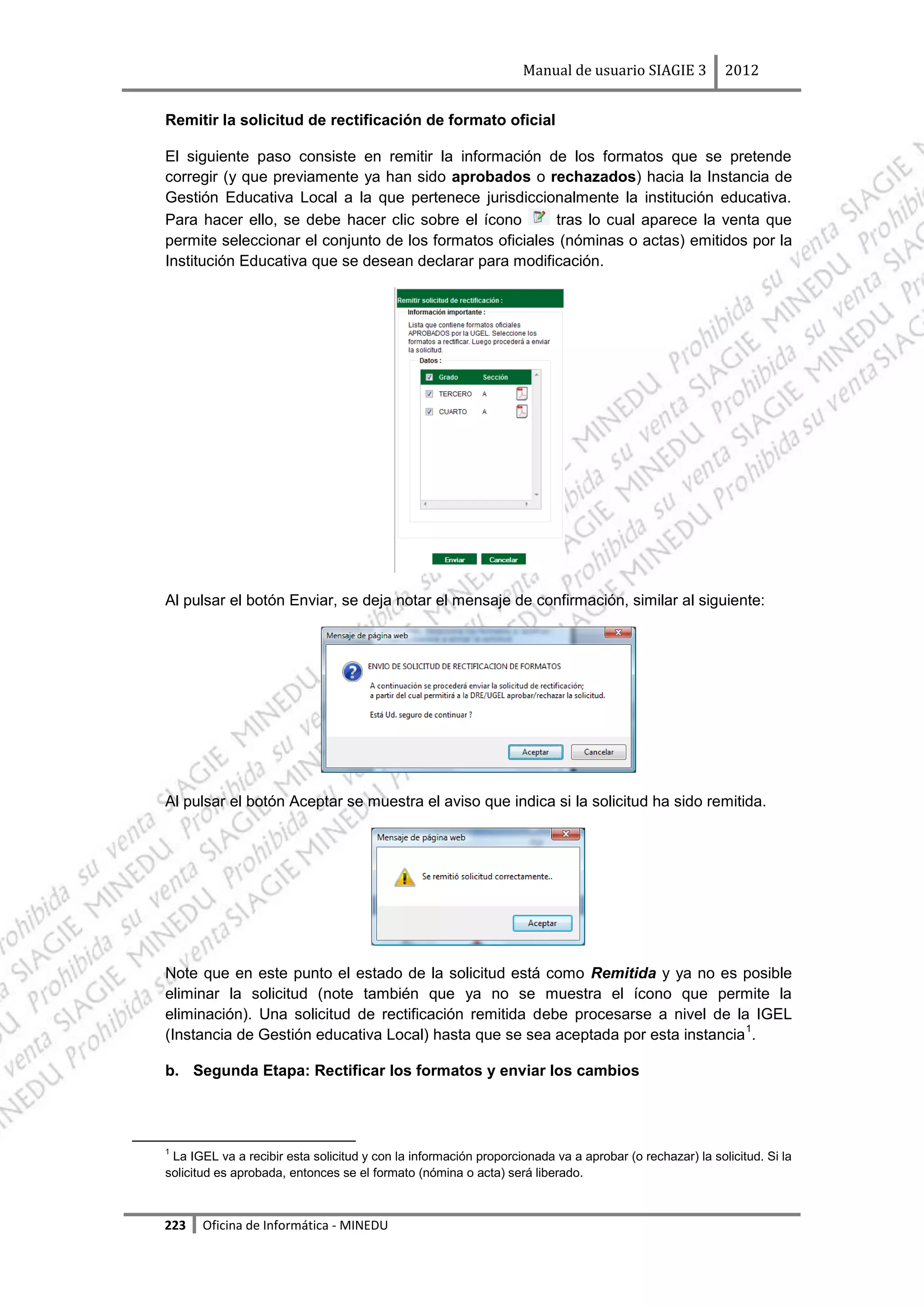 Manual de usuario SIAGIE 3            2012


Remitir la solicitud de rectificación de formato oficial

El siguiente paso consiste en remitir la información de los formatos que se pretende
corregir (y que previamente ya han sido aprobados o rechazados) hacia la Instancia de
Gestión Educativa Local a la que pertenece jurisdiccionalmente la institución educativa.
Para hacer ello, se debe hacer clic sobre el ícono       tras lo cual aparece la venta que
permite seleccionar el conjunto de los formatos oficiales (nóminas o actas) emitidos por la
Institución Educativa que se desean declarar para modificación.




Al pulsar el botón Enviar, se deja notar el mensaje de confirmación, similar al siguiente:




Al pulsar el botón Aceptar se muestra el aviso que indica si la solicitud ha sido remitida.




Note que en este punto el estado de la solicitud está como Remitida y ya no es posible
eliminar la solicitud (note también que ya no se muestra el ícono que permite la
eliminación). Una solicitud de rectificación remitida debe procesarse a nivel de la IGEL
                                                                                   1
(Instancia de Gestión educativa Local) hasta que se sea aceptada por esta instancia .

b. Segunda Etapa: Rectificar los formatos y enviar los cambios




1
 La IGEL va a recibir esta solicitud y con la información proporcionada va a aprobar (o rechazar) la solicitud. Si la
solicitud es aprobada, entonces se el formato (nómina o acta) será liberado.



223   Oficina de Informática - MINEDU
 