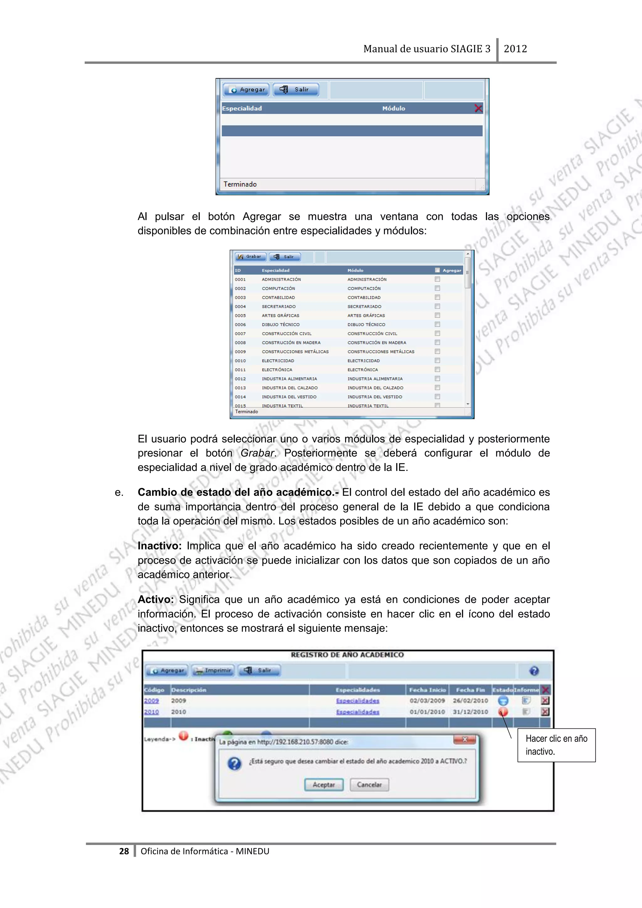 Manual de usuario SIAGIE 3   2012




     Al pulsar el botón Agregar se muestra una ventana con todas las opciones
     disponibles de combinación entre especialidades y módulos:




     El usuario podrá seleccionar uno o varios módulos de especialidad y posteriormente
     presionar el botón Grabar. Posteriormente se deberá configurar el módulo de
     especialidad a nivel de grado académico dentro de la IE.

e.   Cambio de estado del año académico.- El control del estado del año académico es
     de suma importancia dentro del proceso general de la IE debido a que condiciona
     toda la operación del mismo. Los estados posibles de un año académico son:

     Inactivo: Implica que el año académico ha sido creado recientemente y que en el
     proceso de activación se puede inicializar con los datos que son copiados de un año
     académico anterior.

     Activo: Significa que un año académico ya está en condiciones de poder aceptar
     información. El proceso de activación consiste en hacer clic en el ícono del estado
     inactivo, entonces se mostrará el siguiente mensaje:




                                                                                   Hacer clic en año
                                                                                   inactivo.




28   Oficina de Informática - MINEDU
 