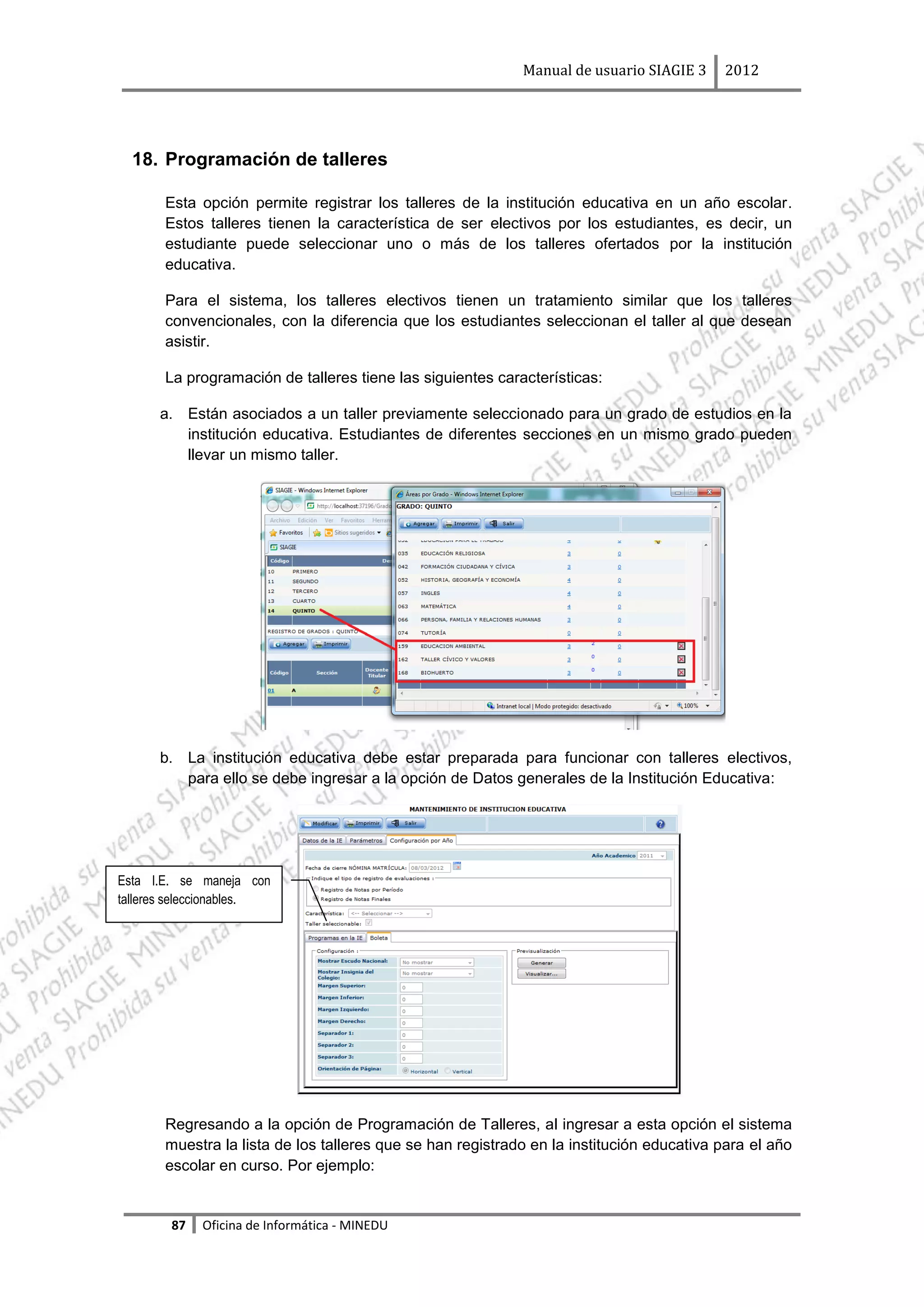 Manual de usuario SIAGIE 3    2012




  18. Programación de talleres

       Esta opción permite registrar los talleres de la institución educativa en un año escolar.
       Estos talleres tienen la característica de ser electivos por los estudiantes, es decir, un
       estudiante puede seleccionar uno o más de los talleres ofertados por la institución
       educativa.

       Para el sistema, los talleres electivos tienen un tratamiento similar que los talleres
       convencionales, con la diferencia que los estudiantes seleccionan el taller al que desean
       asistir.

       La programación de talleres tiene las siguientes características:

      a. Están asociados a un taller previamente seleccionado para un grado de estudios en la
         institución educativa. Estudiantes de diferentes secciones en un mismo grado pueden
         llevar un mismo taller.




      b. La institución educativa debe estar preparada para funcionar con talleres electivos,
         para ello se debe ingresar a la opción de Datos generales de la Institución Educativa:




Esta I.E. se maneja con
talleres seleccionables.




       Regresando a la opción de Programación de Talleres, al ingresar a esta opción el sistema
       muestra la lista de los talleres que se han registrado en la institución educativa para el año
       escolar en curso. Por ejemplo:


        87   Oficina de Informática - MINEDU
 