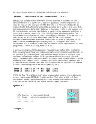 La instrucción que aparece a continuación es la de retorno de subrutina:

RETLW k         ;retorno de subrutina con constante k,           W=k

Esta (RETurn con Literal in W) instrucción produce el retorno de subrutina con una
constante literal k en el registro W. La operación que realiza consiste simplemente en
sacar del stack un valor y cargarlo en el PC. Ese valor es el PC incrementado antes de
realizar el salto, de la ultima instrucción CALL ejecutada, por lo tanto es la dirección de la
instrucción siguiente a dicho CALL.. Dado que el stack es de 11 bits, el valor cargado en el
PC es una dirección completa, y por lo tanto se puede retornar a cualquier posición de la
memoria de programa, sin importar como estén los bits de selección de pagina. Esta
instrucción además carga siempre una constante literal en el registro W. Ya que esta es la
única instrucción de retorno de subrutina de los PIC16C5X, no hay en estos
microprocesadores forma de retornar de una subrutina sin alterar el registro W. Por otro
lado, y con una metodología especial de programación, un conjunto de sucesivas
instrucciones RETLW puede ser usado como una tabla de valores constantes incluida en el
programa (Ej. : tablas BCD/7 seg., hexa/ASCII, etc.).

A continuación se presentan las dos únicas instrucciones de “salteo” (skip) condicional.
Estas instrucciones son los únicos medios para implementar bifurcaciones condicionales en
un programa. Son muy generales y muy poderosas ya que permiten al programa tomar
decisiones en función de cualquier bit de cualquier posición de la memoria interna de
datos, y eso incluye a los registros de periféricos, los puertos de entrada/salida e incluso la
palabra de estado del procesador. Estas dos instrucciones reemplazan y superan a todo el
conjunto de instrucciones de salto condicional que poseen los microprocesadores sencillos
convencionales (salto por cero, por no cero, por carry, etc.).

BTFSC f,b      ;salteo si bit = 0,    bit = f(0)      saltea
BTFSS f,b      ;salteo si bit = 1,    bit = f(1)      saltea

BTFSC (Bit Test File and Skip if Clear) saltea la próxima instrucción si el bit b del registro f
es cero. La instrucción BTFSS (Bit Test File and Skip if Set) saltea si el bit es 1. Estas
instrucciones pueden usarse para realizar o no una acción según sea el estado de un bit,
o, en combinación con GOTO, para realizar una bifurcación condicional.

Ejemplo 1 :


     -------------
      -------------
     btfsc flags,run ;sí ha arrancado el reloj
     incf tiempo     ;incremento contador de tiempo
      -------------
      -------------



Ejemplo 2 :
 