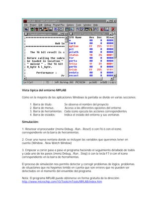 Vista típica del entorno MPLAB

Como en la mayoría de las aplicaciones Windows la pantalla se divide en varias secciones:

      1.   Barra de título:         Se observa el nombre del proyecto
      2.   Barra de menus:           Acceso a las diferentes opciones del entorno
      3.   Barra de herramientas:   Cada ícono ejecuta las acciones correspondientes
      4.   Barra de estados:        Indica el estado del entorno y sus ventanas

Simulación:

1. Resetear el procesador (menú Debug...Run...Reset) ó con F6 ó con el ícono
correspondiente en la barra de herramientas.

2. Crear una nueva ventana donde se incluyan las variables que queremos tener en
cuenta (Window...New Watch Window)

3. Empezar a correr paso a paso el programa haciendo el seguimiento detallado de todos
y cada uno de los pasos (menú Debug...Run...Step) ó con la tecla F7 ó con el ícono
correspondiente en la barra de herramientas.

El proceso de simulación nos permite detectar y corregir problemas de lógica, problemas
de situaciones que no hayamos tenido en cuenta que son errores que no pueden ser
detectados en el momento del ensamble del programa.

Nota: El programa MPLAB puede obtenerse en forma gratuita de la dirección:
http://www.microchip.com/10/Tools/mTools/MPLAB/index.htm
 