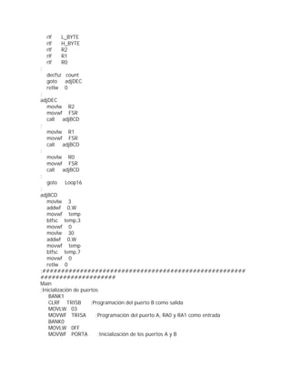rlf   L_BYTE
    rlf   H_BYTE
    rlf   R2
    rlf   R1
    rlf   R0
;
    decfsz count
    goto   adjDEC
    retlw 0
;
adjDEC
   movlw R2
   movwf FSR
   call    adjBCD
;
   movlw R1
   movwf FSR
   call    adjBCD
;
   movlw R0
   movwf FSR
   call    adjBCD
;
   goto     Loop16
;
adjBCD
   movlw 3
   addwf 0,W
   movwf temp
   btfsc temp,3
   movwf 0
   movlw 30
   addwf 0,W
   movwf temp
   btfsc temp,7
   movwf 0
   retlw 0
;######################################################
####################
Main
;Inicialización de puertos
    BANK1
    CLRF TRISB         ;Programación del puerto B como salida
    MOVLW 03
    MOVWF TRISA          ;Programación del puerto A, RA0 y RA1 como entrada
    BANK0
    MOVLW 0FF
    MOVWF PORTA           ;Inicialización de los puertos A y B
 