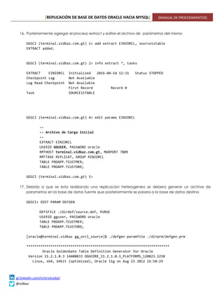 [REPLICACIÓN DE BASE DE DATOS ORACLE HACIA MYSQL] [MANUAL DE PROCEDIMIENTOS]
gt.linkedin.com/in/erickvidal/
@vidbaz
16. Posteriormente agregar el proceso extract y editar el archivo de parámetros del mismo
GGSCI (terminal.vidbaz.com.gt) 1> add extract EINIORCL, sourceistable
EXTRACT added.
GGSCI (terminal.vidbaz.com.gt) 2> info extract *, tasks
EXTRACT EINIORCL Initialized 2016-04-14 12:31 Status STOPPED
Checkpoint Lag Not Available
Log Read Checkpoint Not Available
First Record Record 0
Task SOURCEISTABLE
GGSCI (terminal.vidbaz.com.gt) 4> edit params EINIORCL
--
-- Archivo de Carga Inicial
--
EXTRACT EINIORCL
USERID GGUSER, PASSWORD oracle
RMTHOST terminal.vidbaz.com.gt, MGRPORT 7809
RMTTASK REPLICAT, GROUP RINIORCL
TABLE PRDAPP.TCUSTMER;
TABLE PRDAPP.TCUSTORD;
GGSCI (terminal.vidbaz.com.gt) 5>
17. Debido a que se esta realizando una replicacion heterogenea se debera generar un archive de
parametros en la base de datos fuente que posteriormente se pasara a la base de datos destino
GGSCI> EDIT PARAM DEFGEN
DEFSFILE ./dirdef/source.def, PURGE
USERID gguser, PASSWORD oracle
TABLE PRDAPP.TCUSTMER;
TABLE PRDAPP.TCUSTORD;
[oracle@terminal.vidbaz gg_orcl_source]$ ./defgen paramfile ./dirprm/defgen.prm
***********************************************************************
Oracle GoldenGate Table Definition Generator for Oracle
Version 11.2.1.0.3 14400833 OGGCORE_11.2.1.0.3_PLATFORMS_120823.1258
Linux, x64, 64bit (optimized), Oracle 11g on Aug 23 2012 16:58:29
 
