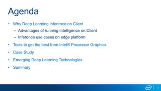 2
Agenda
• Why Deep Learning inference on Client
– Advantages of running Intelligence on Client
– Inference use cases on edge platform
• Tools to get the best from Intel® Processor Graphics
• Case Study
• Emerging Deep Learning Technologies
• Summary
 