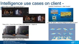 4
Intelligence use cases on client -
Examples
Cyberlink* PowerDirector – Style Transfer2
Unity* ML Agents - Bringing intelligence to game on client4
1https://theblog.adobe.com/premiere-pro-updates-spring-2018/
2https://www.cyberlink.com/products/creative-design-packs/ai_en_US.html
3 https://github.com/msmsajjadi/frvsr
4https://github.com/Unity-Technologies/ml-agents
1Color Match powered by Adobe® Sensei™
3State of Art – Frame Recurrent Video super resolution – Sajjadi etl.
*Other names and brands may be claimed as the property of others.
 